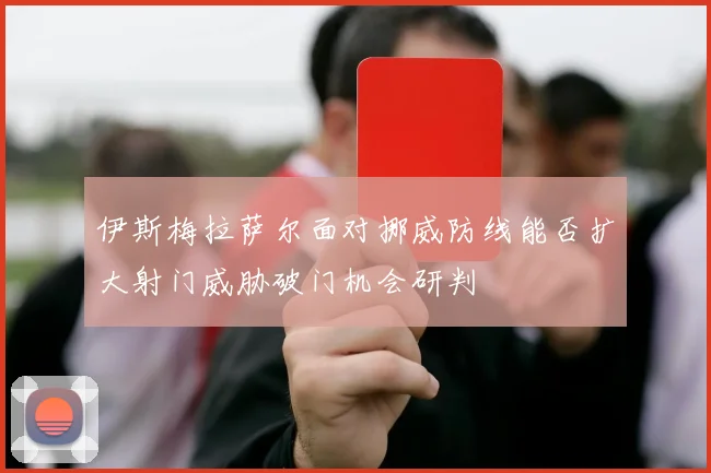 伊斯梅拉萨尔面对挪威防线能否扩大射门威胁破门机会研判