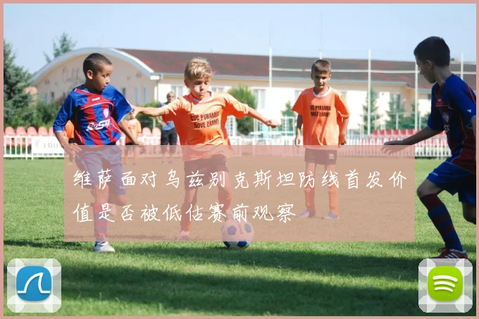 维萨面对乌兹别克斯坦防线首发价值是否被低估赛前观察