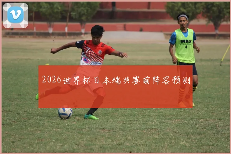2026世界杯日本瑞典赛前阵容预测