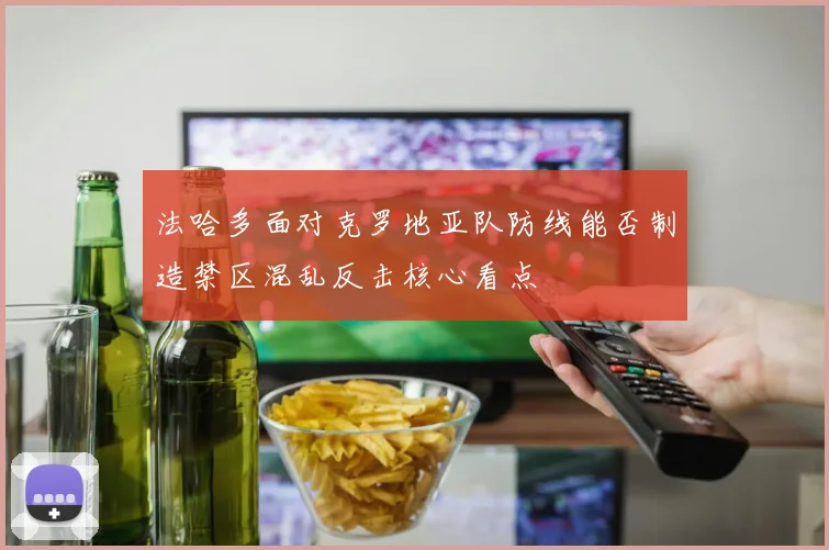 法哈多面对克罗地亚队防线能否制造禁区混乱反击核心看点