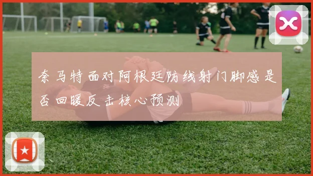 奈马特面对阿根廷防线射门脚感是否回暖反击核心预测
