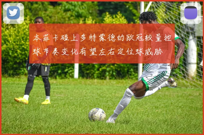 本菲卡碰上多特蒙德的欧冠较量控球节奏变化有望左右定位球威胁