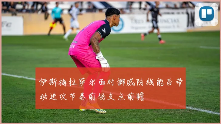 伊斯梅拉萨尔面对挪威防线能否带动进攻节奏前场支点前瞻